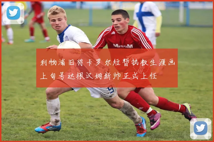 利物浦旧将卡罗尔短暂执教生涯画上句号达根汉姆新帅正式上任