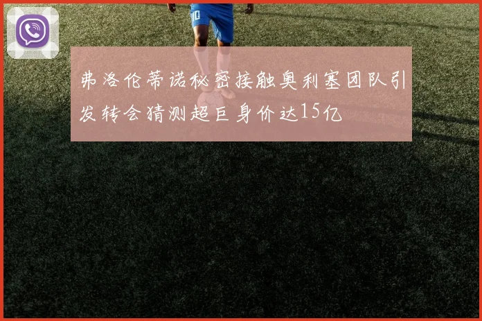 弗洛伦蒂诺秘密接触奥利塞团队引发转会猜测超巨身价达15亿