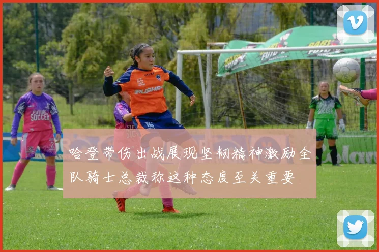 哈登带伤出战展现坚韧精神激励全队骑士总裁称这种态度至关重要