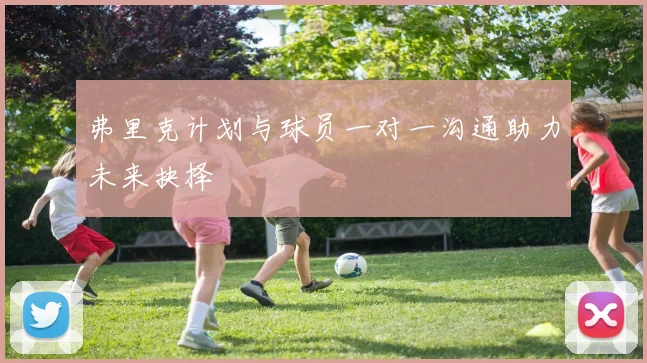 弗里克计划与球员一对一沟通助力未来抉择