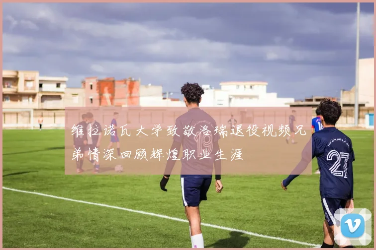 维拉诺瓦大学致敬洛瑞退役视频兄弟情深回顾辉煌职业生涯