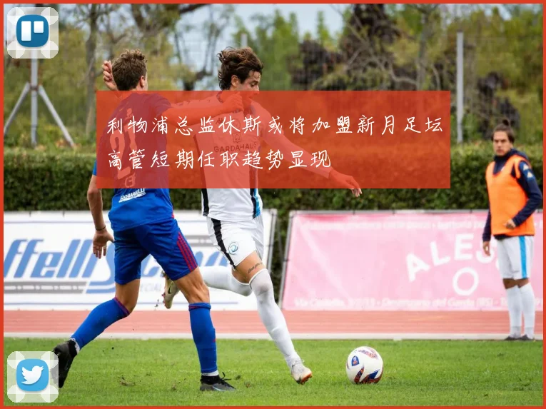 利物浦总监休斯或将加盟新月足坛高管短期任职趋势显现