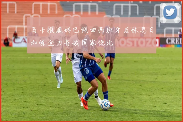 马卡报道姆巴佩回西班牙后休息日加练全力备战国家德比