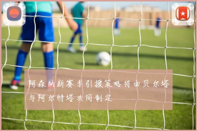 阿森纳新赛季引援策略将由贝尔塔与阿尔特塔共同制定