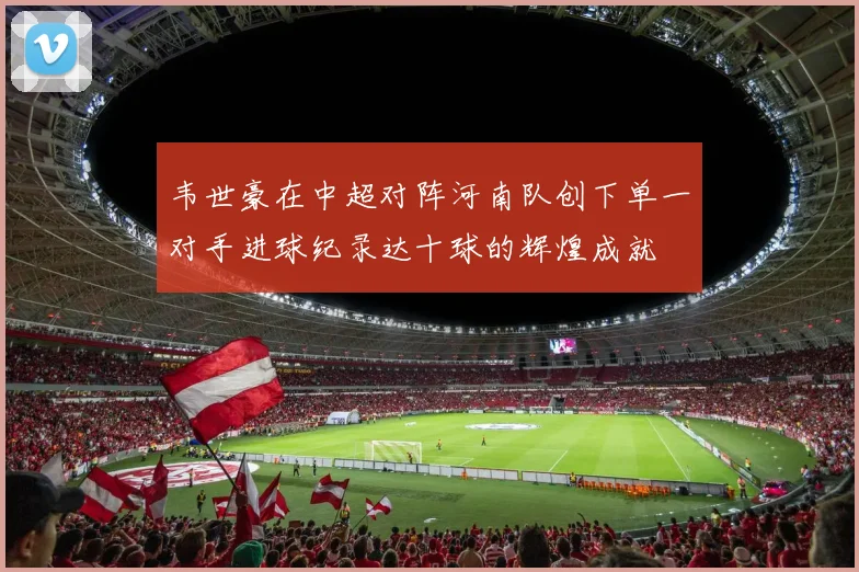 韦世豪在中超对阵河南队创下单一对手进球纪录达十球的辉煌成就